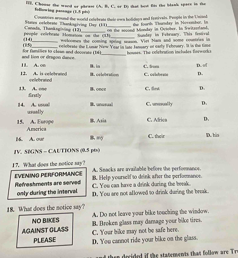 Choose the word or phrase (A, B, C, or D) that best fits the blank space in the
following passage (1.5 pts)
Countries around the world celebrate their own holidays and festivals. People in the United
States celebrate Thanksgiving Day (11)_ the fourth Thursday in November. In
Canada, Thanksgiving (12) _on the second Monday in October. In Switzerland,
people celebrate Homstom on the (13)_ Sunday in February. This festival
(14)_ welcomes the coming spring season. Viet Nam and some countries in
(15)_ celebrate the Lunar New Year in late January or early February. It is the time
for families to clean and decorate (16)_ houses. The celebration includes fireworks
and lion or dragon dance.
11. A. on B. in C. from D. of
12. A. is celebrated B. celebration C. celebrate
D.
celebrated
13. A. one B. once C. first
D.
firstly
14. A. usual B. unusual C. unusually D.
usually
15. A. Europe B. Asia C. Africa D.
America
16. A. our B. my C. their D. his
IV. SIGNS - CAUTIONS (0.5 pts)
17. What does the notice say?
EVENING PERFORMANCE A. Snacks are available before the performance.
B. Help yourself to drink after the performance.
Refreshments are served C. You can have a drink during the break.
only during the interval D. You are not allowed to drink during the break.
18. What does the notice say?
A. Do not leave your bike touching the window.
NO BIKES
B. Broken glass may damage your bike tires.
AGAINST GLASS C. Your bike may not be safe here.
PLEASE
D. You cannot ride your bike on the glass.
h cied i the statements that follow are r