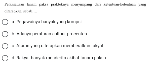 Pelaksanaan tanam paksa prakteknya menyimpang dari ketentuan-ketentuan yang
diterapkan, sebab…
a. Pegawainya banyak yang korupsi
b. Adanya peraturan cultuur procenten
c. Aturan yang diterapkan memberatkan rakyat
d. Rakyat banyak menderita akibat tanam paksa