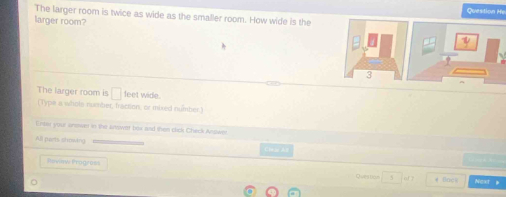 Question He 
The larger room is twice as wide as the smaller room. How wide is the 
larger room? 
The larger room is^ feet wide. 
(Type a whols number, fraction, or mixed number.) 
Enter your arower in the answer box and then click Check Answer. 
All parts showing 
Clear All 
Review Progress 5 of 7 * Back 
Question Next