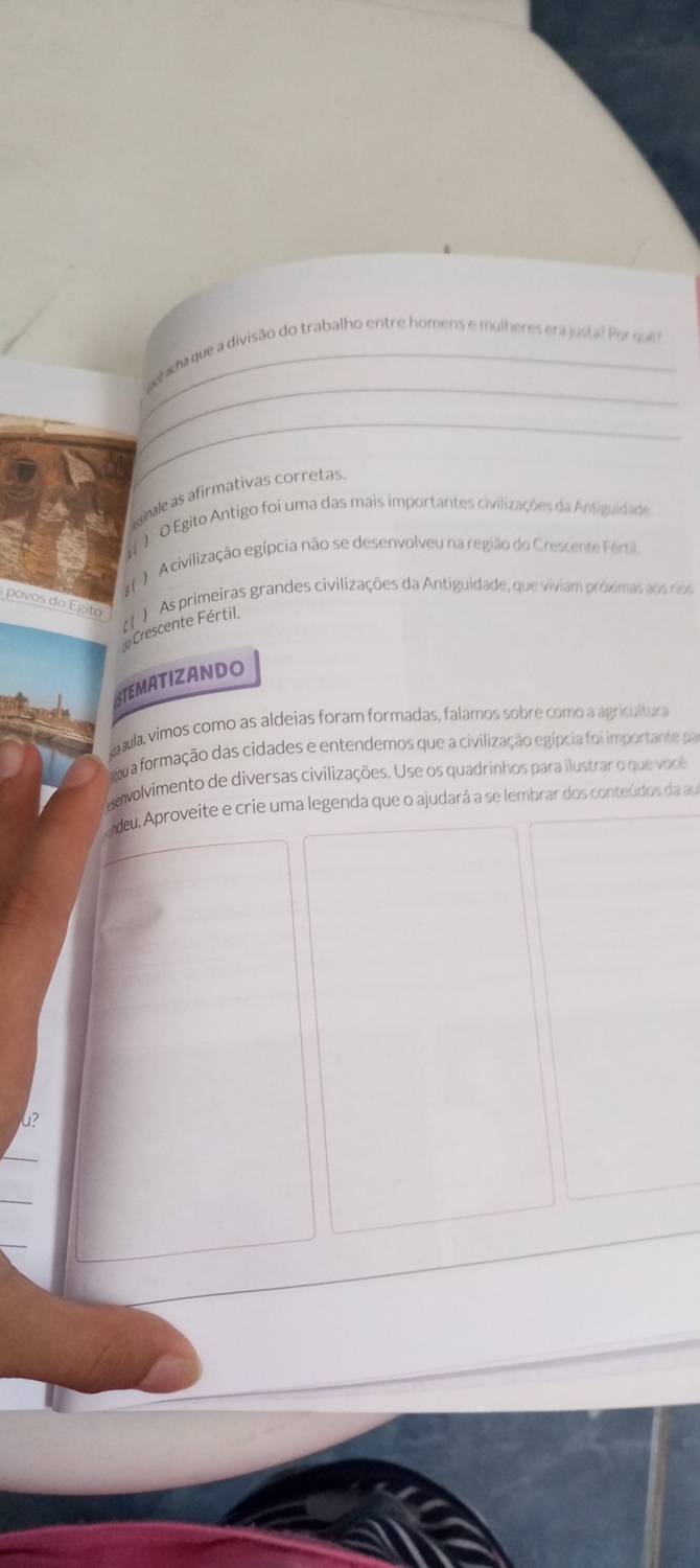 Seada que a divisão do trabalho entre homens e mulheres era justa? Por que ?
_
ginale as afirmativas corretas.
) O Egito Antigo foi uma das mais importantes civilizações da Antiguidade
A civilização egípcia não se desenvolveu na região do Crescente Fértil
povos do Egito ) As primeiras grandes civilizações da Antiguidade, que viviam próximas aos rios
Crescente Fértil,
STEMATIZANDO
aula, vimos como as aldeias foram formadas, falamos sobre como a agricultura
wa formação das cidades e entendemos que a civilização egípcia foi importante pa
vavolvimento de diversas civilizações. Use os quadrinhos para ilustrar o que você
deu. Aproveite e crie uma legenda que o ajudará a se lembrar dos conteúdos da au
4?
_
_
_