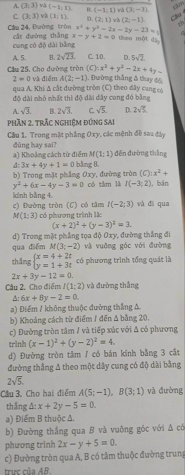 A. (3;3) và (-1;1). B. (-1;1) và (3;-3).
tâm
C. (3;3) và (1;1). D. (2;1) và (2;-1). Câu 
Câu 24. Đường tròn x^2+y^2-2x-2y-23=0 th
a
cắt đường thẳng x-y+2=0 theo một dây
cung có độ dài bằng
A. 5. B. 2sqrt(23). C. 10. D. 5sqrt(2).
Câu 25. Cho đường tròn (C):x^2+y^2-2x+4y_ 
2=0 và điểm A(2;-1). Đường thẳng Δ thay đổi
qua A. Khi Δ cắt đường tròn (C) theo dây cung có
độ dài nhỏ nhất thì độ dài dây cung đó bằng
A. sqrt(3). B. 2sqrt(3). C. sqrt(5). D. 2sqrt(5).
PHầN 2. TRÅC NGHIỆM ĐÚNG SAI
Câu 1. Trong mặt phẳng Oxy, các mệnh đề sau đây
đúng hay sai?
a) Khoảng cách từ điểm M(1;1) đến đường thẳng
△. 3x+4y+1=0 bằng 8.
    
b) Trong mặt phẳng Oxy, đường tròn (C) :x^2+
y^2+6x-4y-3=0 có tâm là I(-3;2) ,bán
kính bằng 4.
c) Đường tròn (C) có tâm I(-2;3) và đi qua
M(1;3) có phương trình là:
(x+2)^2+(y-3)^2=3.
d) Trong mặt phẳng tọa độ Oxy, đường thẳng đi
qua điểm M(3;-2) và vuông góc với đường
thẳng beginarrayl x=4+2t y=1+3tendarray. có phương trình tổng quát là
2x+3y-12=0.
Câu 2. Cho điểm I(1;2) và đường thẳng
Δ: 6x+8y-2=0.
a) Điểm / không thuộc đường thẳng Δ.
b) Khoảng cách từ điểm / đến △ b ằng 20.
c) Đường tròn tâm / và tiếp xúc với Δ có phương
trình (x-1)^2+(y-2)^2=4.
d) Đường tròn tâm / có bán kính bằng 3 cắt
đường thẳng Δ theo một dây cung có độ dài bằng
2sqrt(5).
Câu 3. Cho hai điểm A(5;-1),B(3;1) và đưòng
thẳng Δ: x+2y-5=0.
a) Điểm B thuộc Δ.
b) Đường thẳng qua B và vuông góc với △ cdot 0
phương trình 2x-y+5=0.
c) Đường tròn qua A, B có tâm thuộc đường trung
trưc của AB.