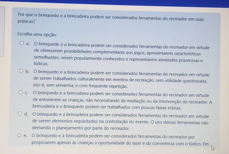 Por que o brinquedo e a brincadeira podem ser considerados ferramentas do recreador em suas
práticas?
Escolha uma opção:
a. O brinquedo e a brincadeira podem ser considerados ferramentas do recreador em virtude
de oferecerem possibilidades complementares aos jogos, apresentarem características
semelhantes, serem popularmente conhecidos e representarem atividades prazerosas e
lúdicas.
b. O brinquedo e a brincadeira podem ser considerados ferramentas do recreador em virtude
de serem trabalhados culturalmente em eventos de recreação, sem utilidade questionada,
isto é, sem serventia, e com frequente repetição.
c. O brinquedo e a brincadeira podem ser considerados ferramentas do recreador em virtude
de entreterem as crianças, não necessitando da mediação ou da intervenção do recreador. A
brincadeira e o brinquedo podem ser trabalhados com poucas faixas etárias.
d. O brinquedo e a brincadeira podem ser considerados ferramentas do recreador em virtude
de serem elementos requisitados na contratação do evento. O uso dessas ferramentas não
demanda o planejamento por parte do recreador.
e. O brinquedo e a brincadeira podem ser considerados ferramentas do recreador por
propiciarem apenas às crianças a oportunidade do lazer e da convivência com o lúdico. Em