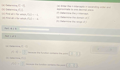 Enter the x-intercepts in ascending order and 
(a) Determine f(-5). approximate to one decimal place. 
(b) Determine f(1). (f) Determine the v -intercept. 
(c) Find all x for which f(x)=-1. (g) Determine the domain of 
(d) Find all x for which f(x)=-4. (h) Determine the range of 
Part: 0 / 5 
Part 1 of 5 
(a) Determine f(-5). 
× 5
f(-5)=□ because the function contains the point (0,0)
(b) Determins f(1)
f(1)=□ because the function contains the point (0,0)