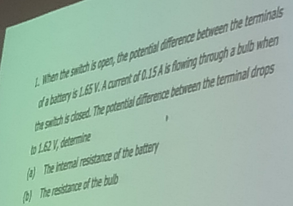 When the switch is open, the potential difference between the terminals 
of a battery is . 65 V. A current of 0.15 A is flowing through a bulb when 
hie swiltch is closed. The potential difference between the terminal drops 
to 1.62 V, determine 
(a) The internal resistance of the battery 
(b) The resistance of the bulb