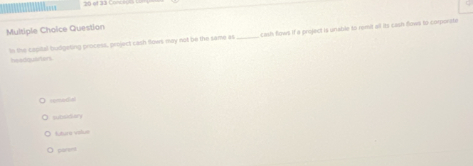 of 33 Concepts co
Multiple Choice Question
In the capital budgeting process, project cash flows may not be the same as_ cash flows if a project is unable to remit all its cash flows to corporate
headquarters.
remedial
subsidiary
future value
parent