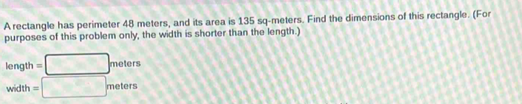 A rectangle has perimeter 48 meters, and its area is 135 sq-meters. Find the dimensions of this rectangle. (For 
purposes of this problem only, the width is shorter than the length.)
length =□ meters
width =□ meters