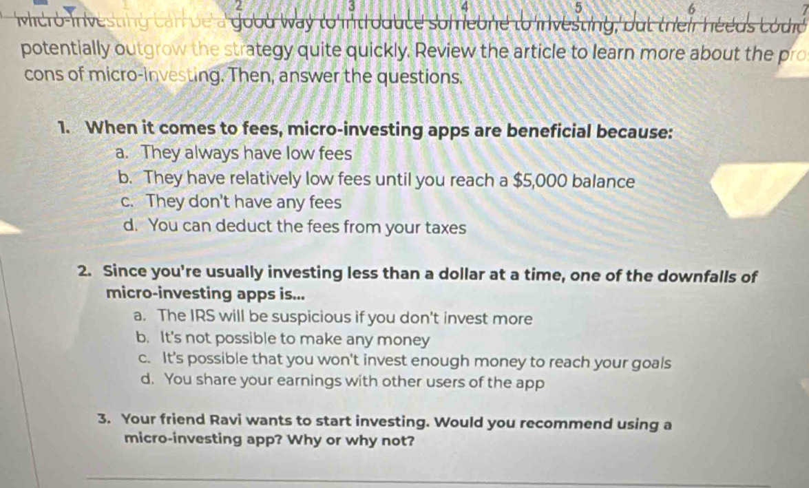 2
3
4
5
6
Mero In vestng can ve' good way to int oduce som ebne to in vesting, but their heeds codid 
potentially outgrow the strategy quite quickly. Review the article to learn more about the pro
cons of micro-investing. Then, answer the questions.
1. When it comes to fees, micro-investing apps are beneficial because:
a. They always have low fees
b. They have relatively low fees until you reach a $5,000 balance
c. They don't have any fees
d. You can deduct the fees from your taxes
2. Since you're usually investing less than a dollar at a time, one of the downfalls of
micro-investing apps is...
a. The IRS will be suspicious if you don't invest more
b. It's not possible to make any money
c. It's possible that you won't invest enough money to reach your goals
d. You share your earnings with other users of the app
3. Your friend Ravi wants to start investing. Would you recommend using a
micro-investing app? Why or why not?
_