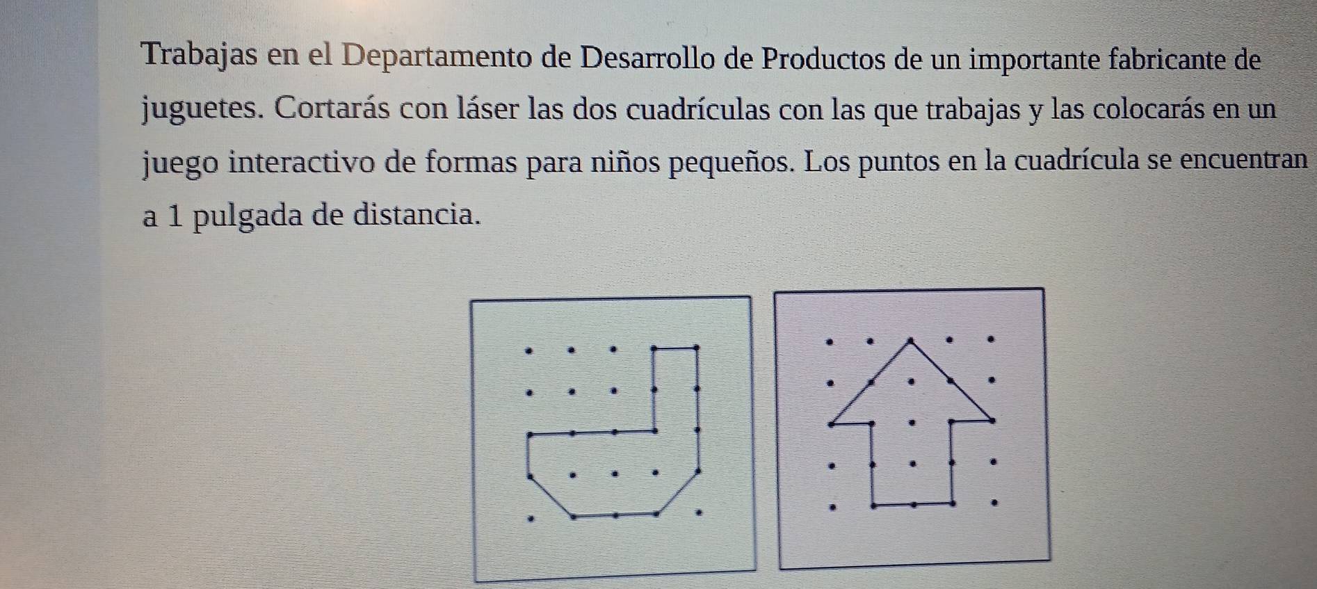 Trabajas en el Departamento de Desarrollo de Productos de un importante fabricante de 
juguetes. Cortarás con láser las dos cuadrículas con las que trabajas y las colocarás en un 
juego interactivo de formas para niños pequeños. Los puntos en la cuadrícula se encuentran 
a 1 pulgada de distancia.