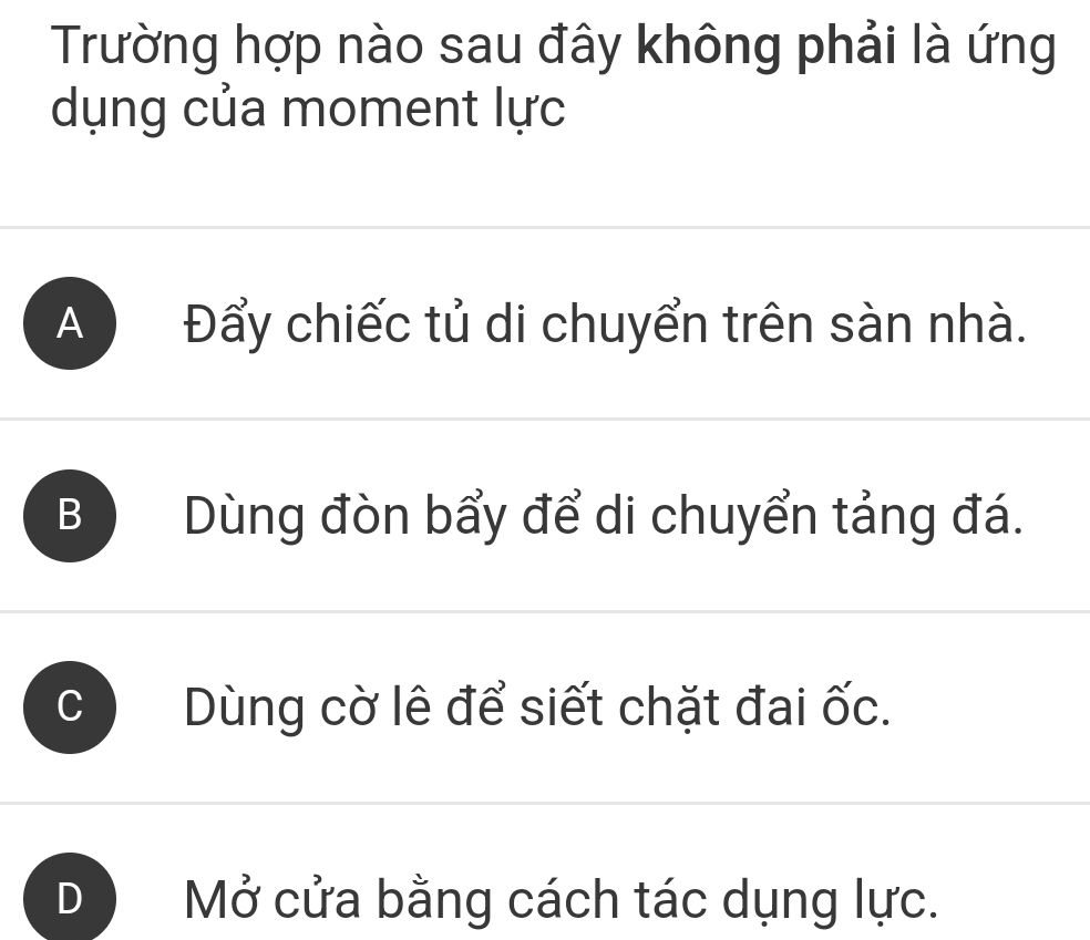 Trường hợp nào sau đây không phải là ứng
dụng của moment lực
A Đẩy chiếc tủ di chuyển trên sàn nhà.
B Dùng đòn bẩy để di chuyển tảng đá.
Dùng cờ lê để siết chặt đai ốc.
Mở cửa bằng cách tác dụng lực.