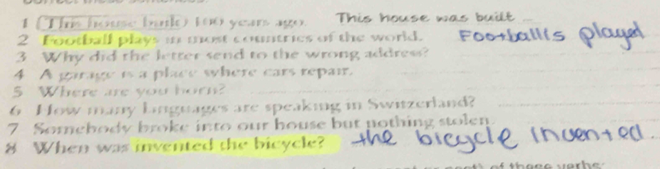 (Thi house bulo too year ago. This house was built 
2 Football plays i most countries of the world. 
3 Why did the letter send to the wrong address? 
4 A garage is a place where cars repair. 
5 Where are you bor? 
6 How many Linguages are speaking in Switzerland? 
7 Somebody broke into our house but nothing stolen 
8 When was invented the bicycle?