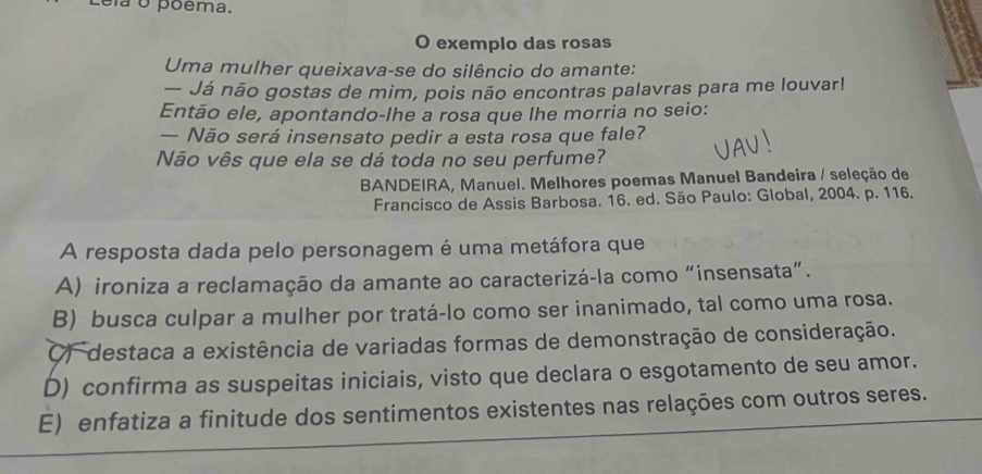 ela o poêma.
O exemplo das rosas
Uma mulher queixava-se do silêncio do amante:
— Já não gostas de mim, pois não encontras palavras para me louvar!
Então ele, apontando-lhe a rosa que lhe morria no seio:
— Não será insensato pedir a esta rosa que fale?
Não vês que ela se dá toda no seu perfume?
BANDEIRA, Manuel. Melhores poemas Manuel Bandeira / seleção de
Francisco de Assis Barbosa. 16. ed. São Paulo: Global, 2004. p. 116.
A resposta dada pelo personagem é uma metáfora que
A) ironiza a reclamação da amante ao caracterizá-la como “insensata”.
B) busca culpar a mulher por tratá-lo como ser inanimado, tal como uma rosa.
O) destaca a existência de variadas formas de demonstração de consideração.
D) confirma as suspeitas iniciais, visto que declara o esgotamento de seu amor.
E) enfatiza a finitude dos sentimentos existentes nas relações com outros seres.