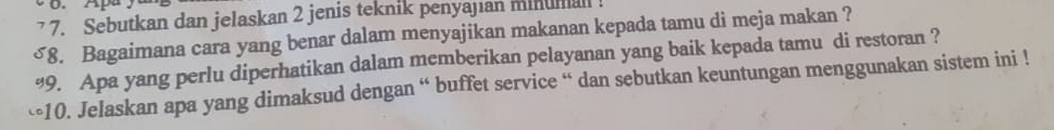 Apa 
7 7. Sebutkan dan jelaskan 2 jenis teknik penyajian minuman 
~8. Bagaimana cara yang benar dalam menyajikan makanan kepada tamu di meja makan ? 
%9. Apa yang perlu diperhatikan dalam memberikan pelayanan yang baik kepada tamu di restoran ? 
-10. Jelaskan apa yang dimaksud dengan “ buffet service “ dan sebutkan keuntungan menggunakan sistem ini !