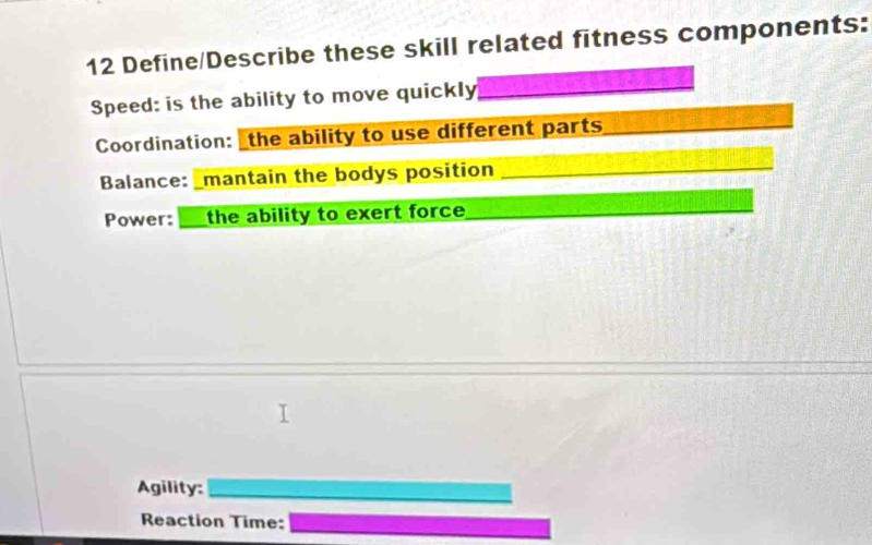 Define/Describe these skill related fitness components: 
Speed: is the ability to move quickly_ 
Coordination: the ability to use different parts_ 
Balance: _mantain the bodys position_ 
Power: the ability to exert force_ 
_ 
Agility:_ 
_ 
Reaction Time: