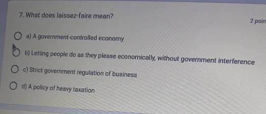 What does laissez-faire mean? 2 poin
a) A government-controlled economy
b) Letting people do as they please economically, without government interference
c) Strict government regulation of business
d) A policy of heavy taxation