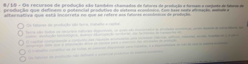 8/ 10 - Os recursos de produção são também chamados de fatores de produção e formam o comjunto de fatores de
produção que definem o potencial produtivo do sistema econômico. Com base nesta afirmação, assinale a
alternativa que está incorreta no que se refere aos fatores econômicos de produção.
Os fatores de produção são terra, trabalho e capital.
Terra são todos os recursos naturais disponíveis, os quais são incorporados as atividades económicas, parém depende de cums dmes dem
como: evolução tecnológica, avanço dilocupação territorial, das facilidades de transportes ato
O capitall compreende o conjunto das riquezas acumuladas pela socledade (fábricis, edficas, máqunas, esssas, tespres o ) sma
emprego dele que a população ativa se equipa para o exercíco das atividades da produção.
O traibaíno constitul-se de todas as cassões disponiívais para tracalhar, é a disconibilidada de mão de sbre no seeme eoome
Os fatores de produção não definem o potencial produtivo do sistema aconómico