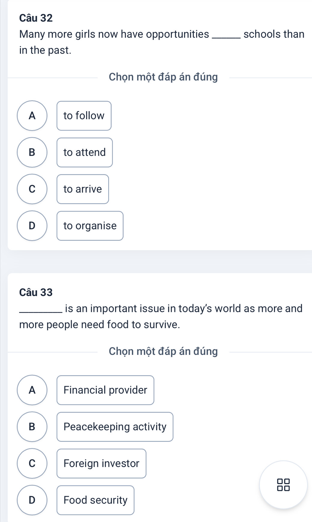 Many more girls now have opportunities _schools than
in the past.
Chọn một đáp án đúng
A to follow
B to attend
C to arrive
D to organise
Câu 33
_is an important issue in today’s world as more and
more people need food to survive.
Chọn một đáp án đúng
A Financial provider
B Peacekeeping activity
C Foreign investor
D Food security