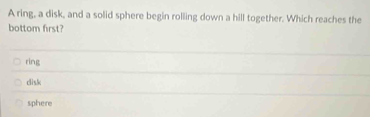 A ring, a disk, and a solid sphere begin rolling down a hill together. Which reaches the
bottom first?
rìng
disk
sphere