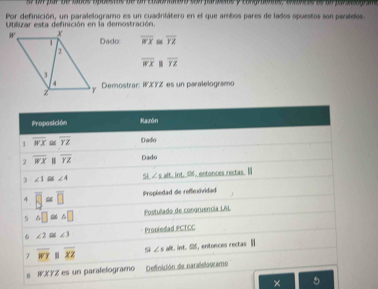 sr  u n  ar de lados apuestos de un  cuauriatera s o n paraicios y congraentes, anto nca  d
Por definición, un paralelogramo es un cuadrilátero en el que ambos pares de lados opuestos son paralelos.
Utilizar esta definición en la demostración.
Dado: overline WX≌ overline YZ
overline WX 11 overline YZ
y Demostrar: WXYZ es un paralelogramo
×