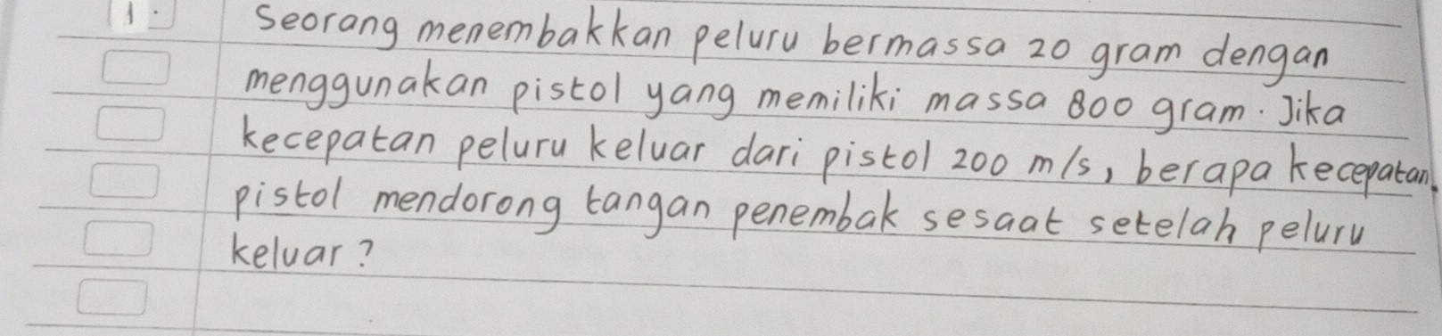 Seorang menembakkan peluru bermassa 2o gram dengan 
menggunakan pistol yang memiliki massa 8oo gram. Jika 
kecepatan peluru keluar dari pistol 200 m/s, berapa kecepatan 
pistol mendorong tangan penembak sesaat setelah peluru 
kelvar?