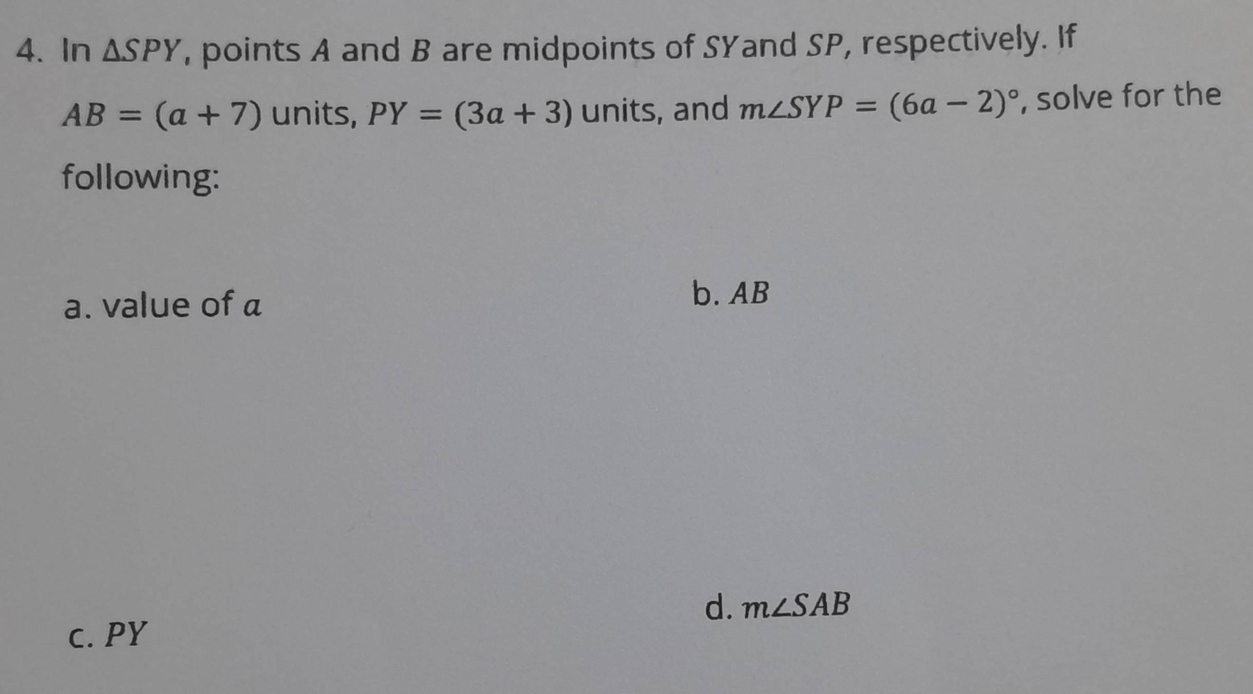 In △ SPY , points A and B are midpoints of SYand SP, respectively. If
AB=(a+7) units, PY=(3a+3) units, and m∠ SYP=(6a-2)^circ  , solve for the 
following: 
a. value of a
b. AB
d. m∠ SAB
c. PY