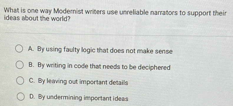 What is one way Modernist writers use unreliable narrators to support their
ideas about the world?
A. By using faulty logic that does not make sense
B. By writing in code that needs to be deciphered
C. By leaving out important details
D. By undermining important ideas