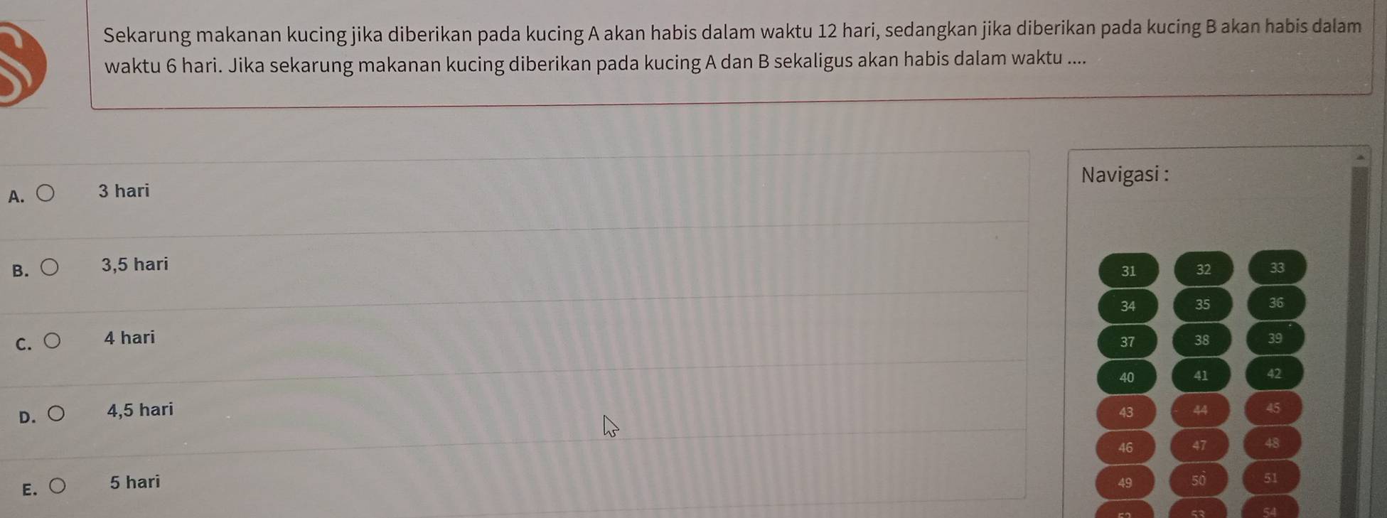 Sekarung makanan kucing jika diberikan pada kucing A akan habis dalam waktu 12 hari, sedangkan jika diberikan pada kucing B akan habis dalam
waktu 6 hari. Jika sekarung makanan kucing diberikan pada kucing A dan B sekaligus akan habis dalam waktu ....
Navigasi :
A. 3 hari
B. 3,5 hari 33
31 32
34 35 36
C. 4 hari 38 39
37
40 41 42
D. 4,5 hari 45
43 44
46 47 48
E. 5 hari 49 50 51
5२ 54