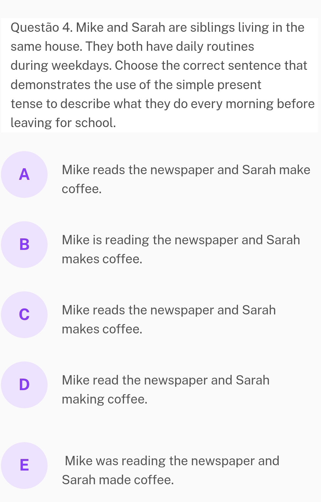 Mike and Sarah are siblings living in the
same house. They both have daily routines
during weekdays. Choose the correct sentence that
demonstrates the use of the simple present
tense to describe what they do every morning before
leaving for school.
A Mike reads the newspaper and Sarah make
coffee.
B Mike is reading the newspaper and Sarah
makes coffee.
C Mike reads the newspaper and Sarah
makes coffee.
D Mike read the newspaper and Sarah
making coffee.
E Mike was reading the newspaper and
Sarah made coffee.