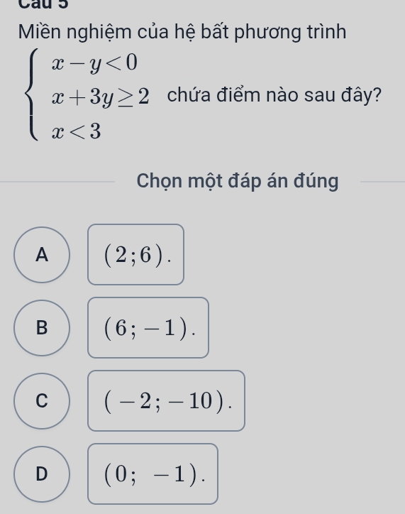 Cau 5
Miền nghiệm của hệ bất phương trình
beginarrayl x-y<0 x+3y≥ 2 x<3endarray. chứa điểm nào sau đây?
Chọn một đáp án đúng
A (2;6).
B (6;-1).
C (-2;-10).
D (0;-1).