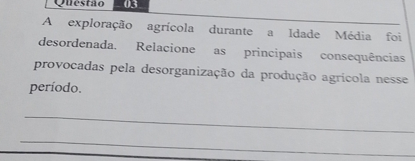 A exploração agrícola durante a Idade Média foi 
desordenada. Relacione as principais consequências 
provocadas pela desorganização da produção agrícola nesse 
período. 
_ 
_