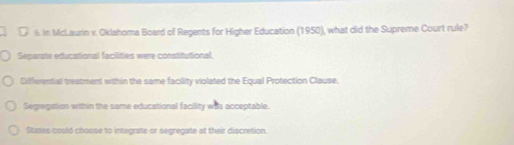 In McLaurin v. Oklahoma Board of Regents for Higher Education (1950), what did the Supreme Court rule?
Separate educational facilities were constitutional.
Differential treatment within the same facility violated the Equal Protection Clause.
Segregation within the same educational facillity was acceptable.
Stanes could choose to integrate or segregate at their discretion.