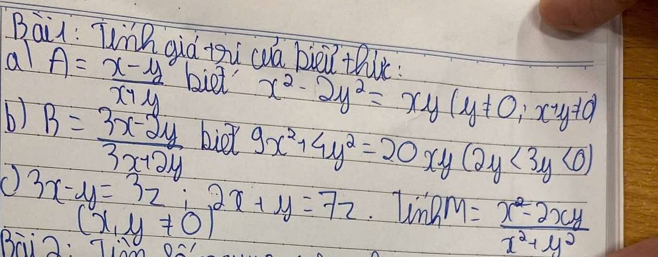 Bai: Wih qiá zi cuá bièi thie 
al A= (x-y)/x+y  biet x^2-2y^2=xy(y!= 0;x'y!= 0)
b) B= (3x-2y)/3x+2y  bid 9x^2+4y^2=20 xy (2y<3y<0)
() 3x-y=3z;2x+y=7z linhto n= (x^2-2xy)/x^2+y^2 
(x,y!= 0)
B:ig. ià