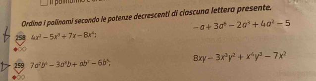 Ordina i polinomi secondo le potenze decrescenti di ciascuna lettera presente.
-a+3a^6-2a^3+4a^2-5
258 4x^2-5x^3+7x-8x^4; 
259 7a^2b^4-3a^3b+ab^2-6b^5; 8xy-3x^3y^2+x^4y^3-7x^2