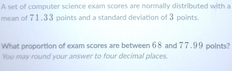 A set of computer science exam scores are normally distributed with a 
mean of 71.33 points and a standard deviation of 3 points. 
What proportion of exam scores are between 68 and 77.99 points? 
You may round your answer to four decimal places.