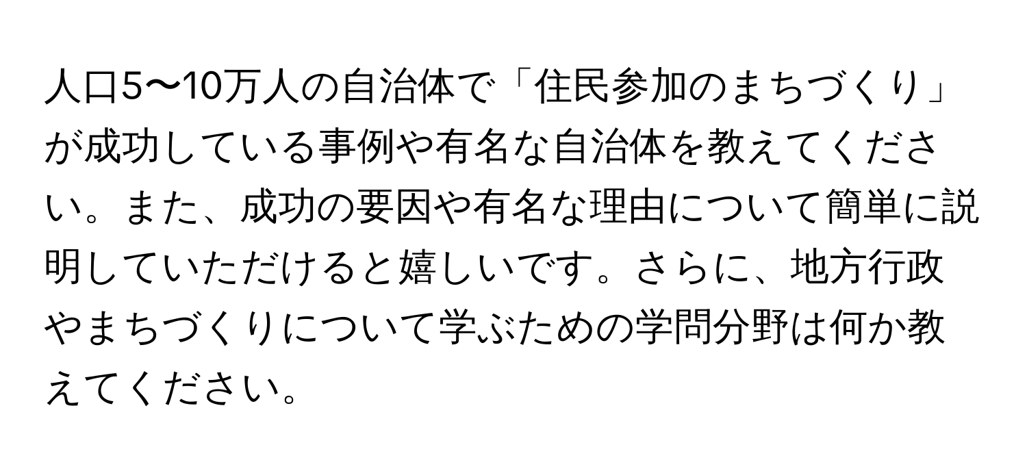 人口5〜10万人の自治体で「住民参加のまちづくり」が成功している事例や有名な自治体を教えてください。また、成功の要因や有名な理由について簡単に説明していただけると嬉しいです。さらに、地方行政やまちづくりについて学ぶための学問分野は何か教えてください。