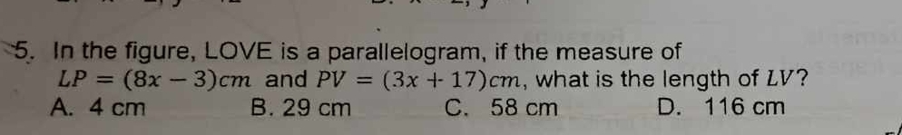 In the figure, LOVE is a parallelogram, if the measure of
LP=(8x-3)cm and PV=(3x+17)cm , what is the length of LV?
A. 4 cm B. 29 cm C. 58 cm D. 116 cm