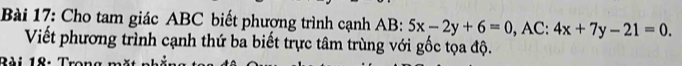 Cho tam giác ABC biết phượng trình cạnh AB : 5x-2y+6=0 , AC: 4x+7y-21=0. 
Viết phương trình cạnh thứ ba biết trực tâm trùng với gốc tọa độ.
Bài 18: Tro