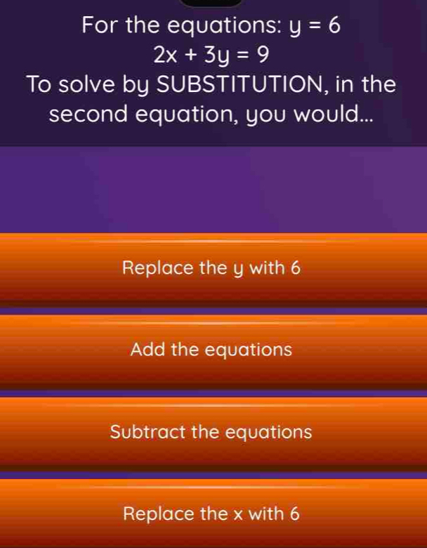 For the equations: y=6
2x+3y=9
To solve by SUBSTITUTION, in the
second equation, you would...
Replace the y with 6
Add the equations
Subtract the equations
Replace the x with 6