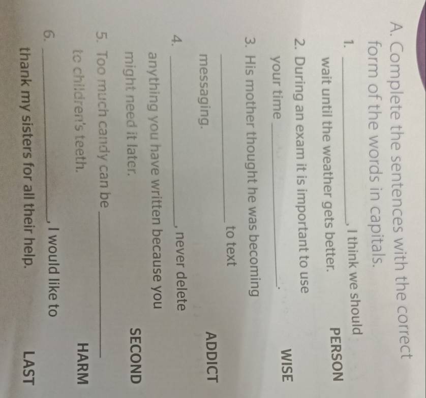 Complete the sentences with the correct 
form of the words in capitals. 
1._ 
, I think we should 
wait until the weather gets better. PERSON 
2. During an exam it is important to use 
your time _WISE 
. 
3. His mother thought he was becoming 
_ 
to text 
messaging. ADDICT 
4._ 
, never delete 
anything you have written because you 
might need it later. SECOND 
5. Too much candy can be_ 
to children's teeth. HARM 
6._ 
, I would like to 
thank my sisters for all their help. LAST
