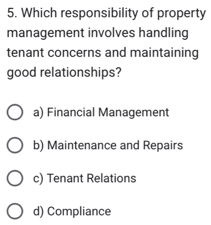 Which responsibility of property
management involves handling
tenant concerns and maintaining
good relationships?
a) Financial Management
b) Maintenance and Repairs
c) Tenant Relations
d) Compliance