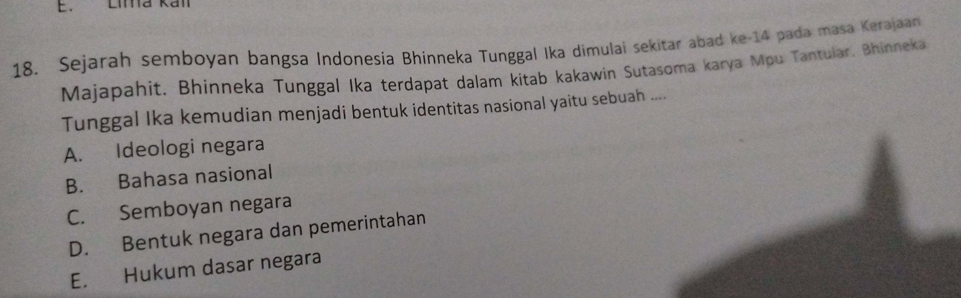 Lima kall
18. Sejarah semboyan bangsa Indonesia Bhinneka Tunggal Ika dimulai sekitar abad ke- 14 pada masa Kerajaan
Majapahit. Bhinneka Tunggal Ika terdapat dalam kitab kakawin Sutasoma karya Mpu Tantular, Bhinneka
Tunggal Ika kemudian menjadi bentuk identitas nasional yaitu sebuah ....
A. Ideologi negara
B. Bahasa nasional
C. Semboyan negara
D. Bentuk negara dan pemerintahan
E. Hukum dasar negara