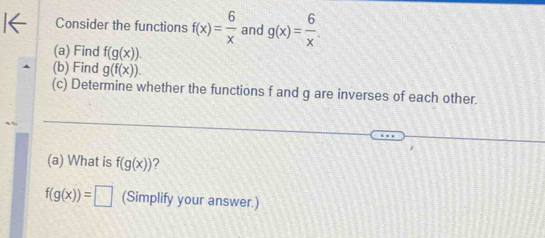 Consider the functions f(x)= 6/x  and g(x)= 6/x . 
(a) Find f(g(x)). 
(b) Find g(f(x)). 
(c) Determine whether the functions f and g are inverses of each other. 
(a) What is f(g(x)) 2
f(g(x))=□ (Simplify your answer.)