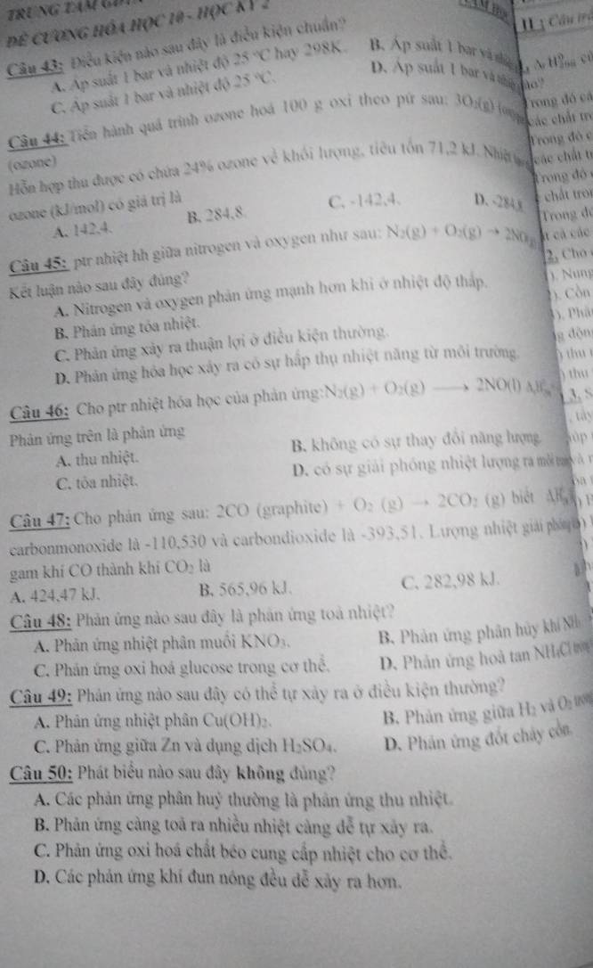 Để cươnG hóa học 19 - học KV 2
Câu 43: Điều kiện nào sau đây là điều kiện chuẩn?
Iị Câu trà
A. Ap suất 1 bar và nhiệt độ 25°C hay 298K. B. Ap suất 1 bat và ti h , N Wng c
C. Áp suất 1 bar và nhiệt độ 25°C.
D. Ap suất 1 bar và tt ho
) oog ác chất tr
Câu 44: Tiền hành quả trình ozone hoá 100 g oxi theo pứ sau: 10_1(e) Trong đó cá
Hỗn hợp thu được có chứa 24% ozone về khối lượng, tiêu tồn 71,2 kJ. Nhig Trong đỏ c
(ozone)
ozone (kJ/mol) có giá trị là các chất t T rong đó
C. -142,4. D、 -2843
A. 142.4. B. 284,8 chất tro
át cả các
Câu 45: ptr nhiệt hh giữa nitrogen và oxygen như sau: N_2(g)+O_2(g)to 2NO_2 Trong đó
Kết luận nào sau đây đúng? 2, Cho
A. Nitrogen và oxygen phản ứng mạnh hơn khi ở nhiệt độ thấp. ). Nung
B. Phán ứng tóa nhiệt. ). Cồn
C. Phản ứng xảy ra thuận lợi ở điều kiện thường. ( . Phát
thu
D. Phân ứng hóa học xây ra có sự hấp thụ nhiệt năng từ môi trường g độn
Câu 46: Cho ptr nhiệt hóa học của phản ứng: N_2(g)+O_2(g)to 2NO(l)Delta H_3 ) thu 3 S
Phản ứng trên là phản ứng , tay
A. thu nhiệt. B. không có sự thay đổi năng lượng ùp
C. tôa nhiệt.  D. có sự giải phóng nhiệt lượng ra môi t v à r
oa
Câu 47: Cho phản ứng sau: 2CO (graphite) +O_2(g)to 2CO_2(g) biệt AB () F
carbonmonoxide là -110,530 và carbondioxide là -393,51. Lượng nhiệt giải phá   à
D
gam khí CO thành khí CO_2 là
A. 424.47 kJ. B. 565,96 kJ. C. 282,98 kJ.
Câu 48: Phản ứng nào sau đây là phản ứng toà nhiệt?
A Phản ứng nhiệt phân muồi KNO3. B. Phản ứng phân hủy khí Nh
C. Phán ứng oxi hoá glucose trong cơ thể. D. Phản ứng hoà tan NH;CH
Câu 49: Phản ứng nào sau đây có thể tự xảy ra ở điều kiện thường?
A. Phân ứng nhiệt phân Cu(OH)_2
B. Phản ứng giữa Hạ và O_100
C. Phản ứng giữa Zn và dụng dịch H_2SO_4 D. Phán ứng đốt chây còn
Câu 50: Phát biểu nào sau đây không đủng?
A. Các phản ứng phân huỷ thường là phản ứng thu nhiệt
B. Phản ứng cảng toả ra nhiều nhiệt cảng đễ tự xây ra.
C. Phản ứng oxi hoá chất béo cung cấp nhiệt cho cơ thể.
D. Các phản ứng khí đun nóng đều dễ xãy ra hơn.