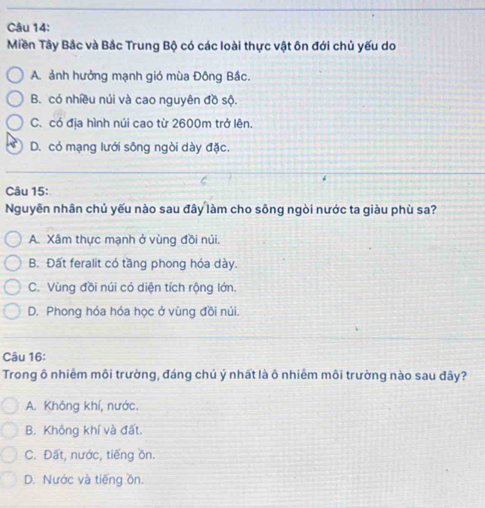 Miền Tây Bắc và Bắc Trung Bộ có các loài thực vật ôn đới chủ yếu do
A. ảnh hưởng mạnh gió mùa Đông Bắc.
B. có nhiều núi và cao nguyên đồ sộ.
C. có địa hình núi cao từ 2600m trở lên.
D. có mạng lưới sông ngòi dày đặc.
Câu 15:
Nguyên nhân chủ yếu nào sau đây làm cho sông ngòi nước ta giàu phù sa?
A. Xâm thực mạnh ở vùng đồi núi.
B. Đất feralit có tầng phong hóa dày.
C. Vùng đồi núi có diện tích rộng lớn.
D. Phong hóa hóa học ở vùng đồi núi.
Câu 16:
Trong ô nhiễm môi trường, đáng chú ý nhất là ô nhiêm môi trường nào sau đây?
A. Không khí, nước.
B. Không khí và đất.
C. Đất, nước, tiếng ồn.
D. Nước và tiếng ồn.