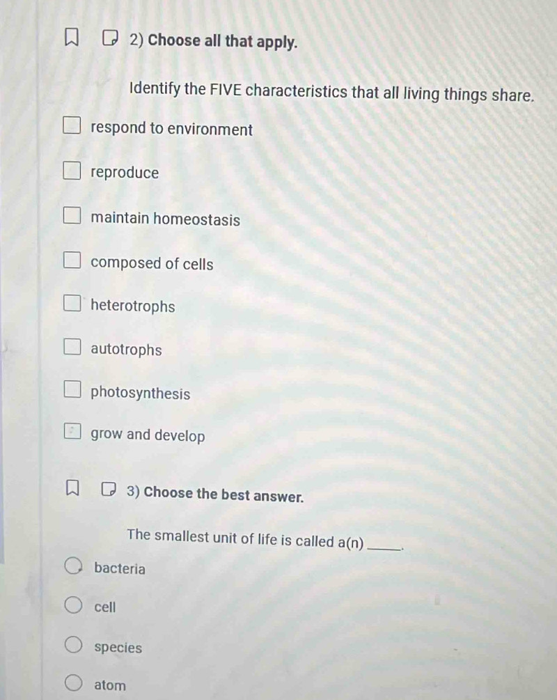 Choose all that apply.
Identify the FIVE characteristics that all living things share.
respond to environment
reproduce
maintain homeostasis
composed of cells
heterotrophs
autotrophs
photosynthesis
grow and develop
3) Choose the best answer.
The smallest unit of life is called a(n) _
bacteria
cell
species
atom