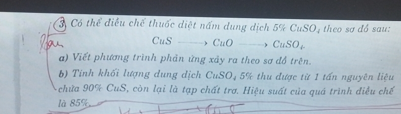 Có thể điều chế thuốc diệt nấm dung dịch 5% CuSO, theo sơ đồ sau: 
CuS CuOto CuSO_4. 
a) Viết phương trình phản ứng xảy ra theo sơ đồ trên. 
b) Tính khối lượng dung dịch CuSO₄ 5% thu được từ 1 tấn nguyên liệu 
chứa 90% CuS, còn lại là tạp chất trơ. Hiệu suất của quá trình điều chế 
là 85%