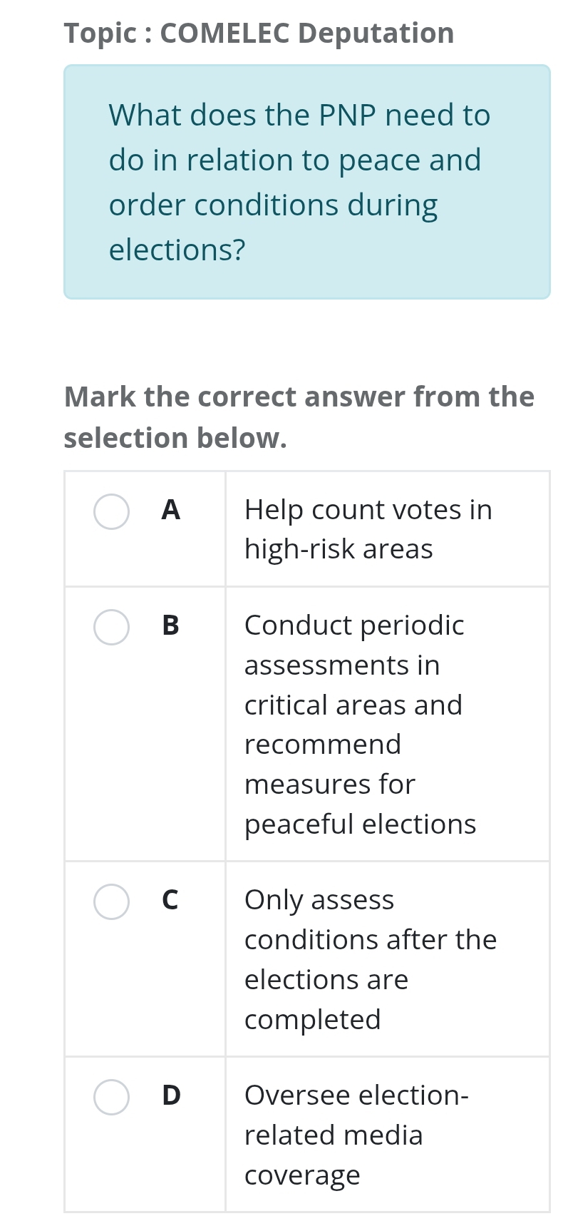 Topic : COMELEC Deputation 
What does the PNP need to 
do in relation to peace and 
order conditions during 
elections? 
Mark the correct answer from the 
selection below. 
coverage