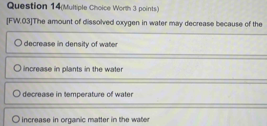 Question 14(Multiple Choice Worth 3 points)
[FW.03]The amount of dissolved oxygen in water may decrease because of the
decrease in density of water
increase in plants in the water
decrease in temperature of water
increase in organic matter in the water