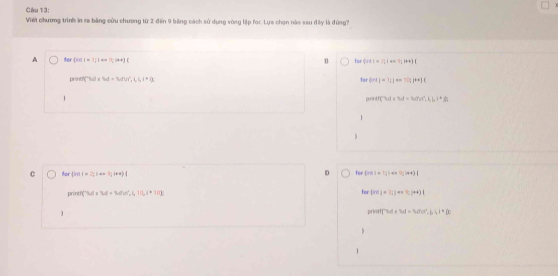 Viết chương trình in ra bảng cứu chương từ 2 đến 9 băng cách sử dụng vòng lặp for. Lựa chọn nào sau đây là đúng?
for i=1;i 9;1+4)( B for (inti=2;1
x% d=9,dM?n°,i,l,i,i)
for (intj=1;j
print (''ud* 3d=% dVn^2,i,j,i^*j);
D
for(int)=2; i ; i++)( for (int l=1; i
printf(*% d% d* % d=% dV',i,10,1*10)
for (intj=2; j
printf(^circ 3d* 36in°ln°,j,i,i,i); 
1
