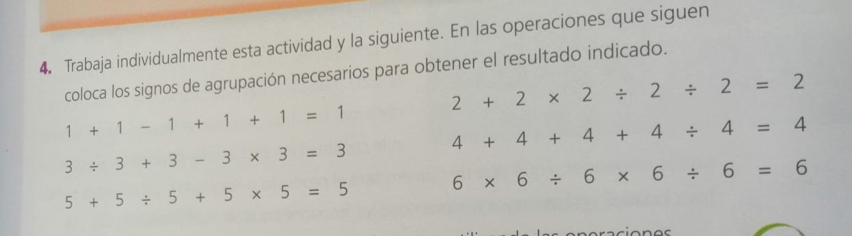 Trabaja individualmente esta actividad y la siguiente. En las operaciones que siguen 
coloca los signos de agrupación necesarios para obtener el resultado indicado.
2+2* 2/ 2/ 2=2
1+1-1+1+1=1
4+4+4+4/ 4=4
3/ 3+3-3* 3=3
6* 6/ 6* 6/ 6=6
5+5/ 5+5* 5=5