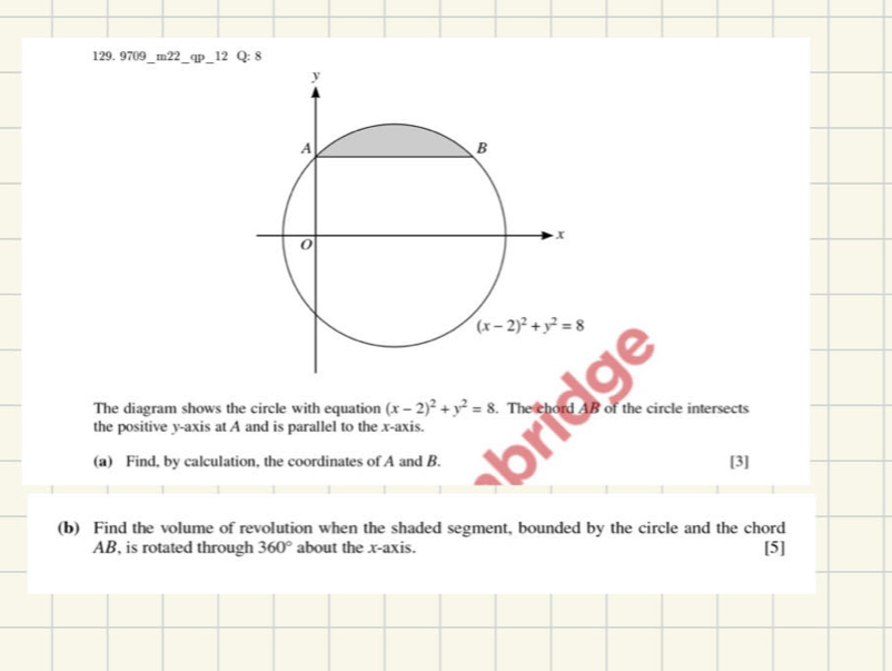 9709_m22_qp_12 Q: 8
The diagram shows the circle with equation (x-2)^2+y^2=8. The chord AB of the circle intersects
the positive y-axis at A and is parallel to the x-axis.
(a) Find, by calculation, the coordinates of A and B. [3]
(b) Find the volume of revolution when the shaded segment, bounded by the circle and the chord
AB, is rotated through 360° about the x-axis. [5]